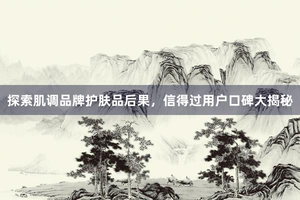 探索肌调品牌护肤品后果，信得过用户口碑大揭秘