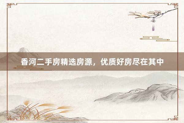 香河二手房精选房源，优质好房尽在其中